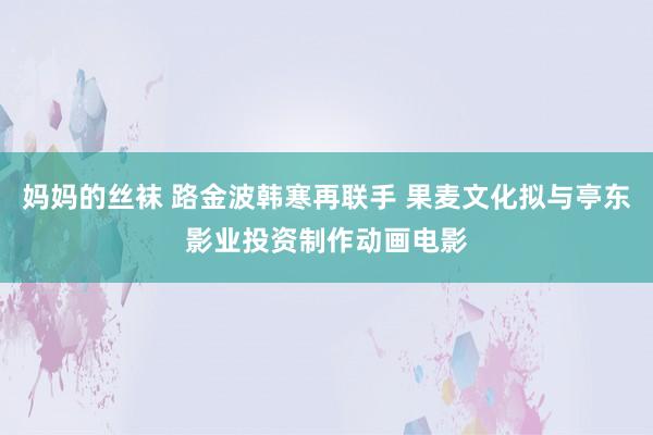 妈妈的丝袜 路金波韩寒再联手 果麦文化拟与亭东影业投资制作动画电影