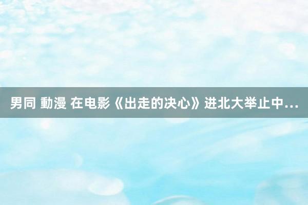 男同 動漫 在电影《出走的决心》进北大举止中…