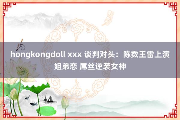 hongkongdoll xxx 谈判对头：陈数王雷上演姐弟恋 屌丝逆袭女神