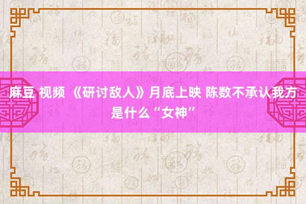 麻豆 视频 《研讨敌人》月底上映 陈数不承认我方是什么“女神”