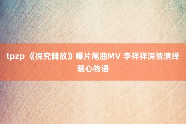 tpzp 《探究雠敌》曝片尾曲MV 李祥祥深情演绎暖心物语