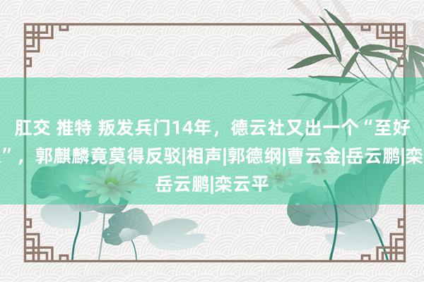 肛交 推特 叛发兵门14年，德云社又出一个“至好大患”，郭麒麟竟莫得反驳|相声|郭德纲|曹云金|岳云鹏|栾云平