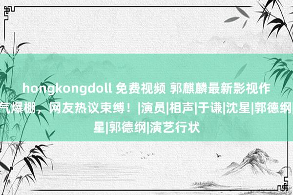 hongkongdoll 免费视频 郭麒麟最新影视作品东谈主气爆棚，网友热议束缚！|演员|相声|于谦|沈星|郭德纲|演艺行状