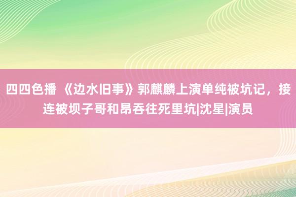 四四色播 《边水旧事》郭麒麟上演单纯被坑记，接连被坝子哥和昂吞往死里坑|沈星|演员