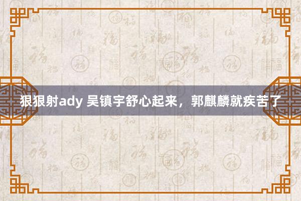 狠狠射ady 吴镇宇舒心起来，郭麒麟就疾苦了