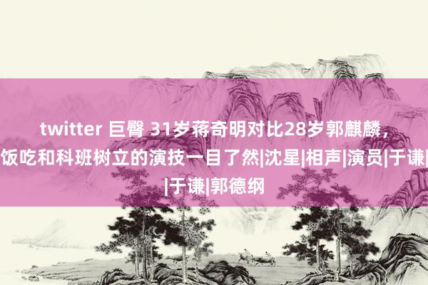 twitter 巨臀 31岁蒋奇明对比28岁郭麒麟，老天赏饭吃和科班树立的演技一目了然|沈星|相声|演员|于谦|郭德纲