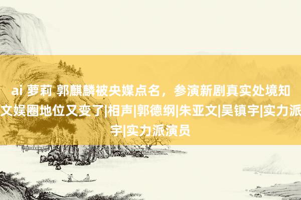 ai 萝莉 郭麒麟被央媒点名，参演新剧真实处境知道，文娱圈地位又变了|相声|郭德纲|朱亚文|吴镇宇|实力派演员