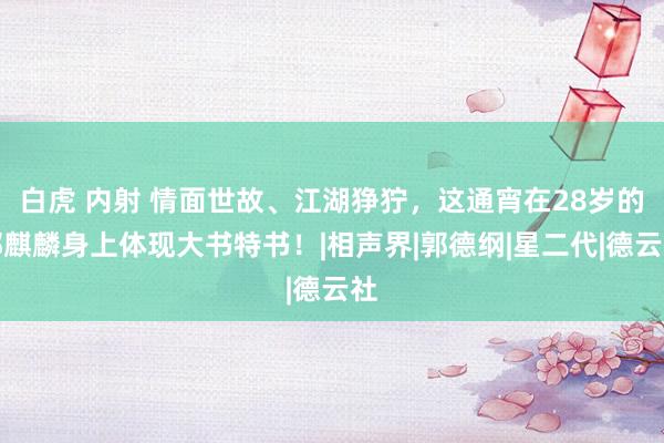 白虎 内射 情面世故、江湖狰狞，这通宵在28岁的郭麒麟身上体现大书特书！|相声界|郭德纲|星二代|德云社