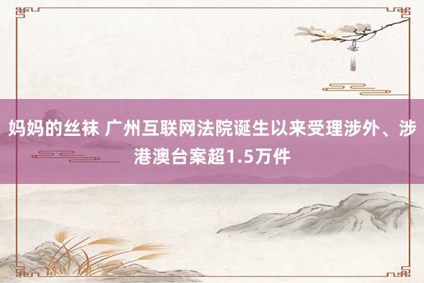 妈妈的丝袜 广州互联网法院诞生以来受理涉外、涉港澳台案超1.5万件