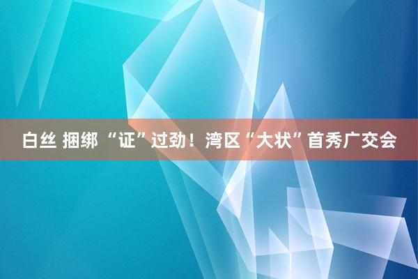 白丝 捆绑 “证”过劲！湾区“大状”首秀广交会