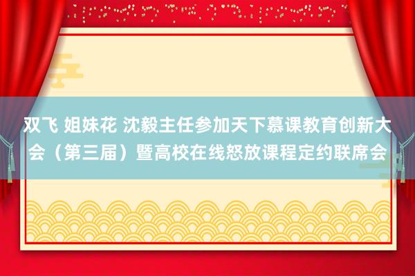 双飞 姐妹花 沈毅主任参加天下慕课教育创新大会（第三届）暨高校在线怒放课程定约联席会