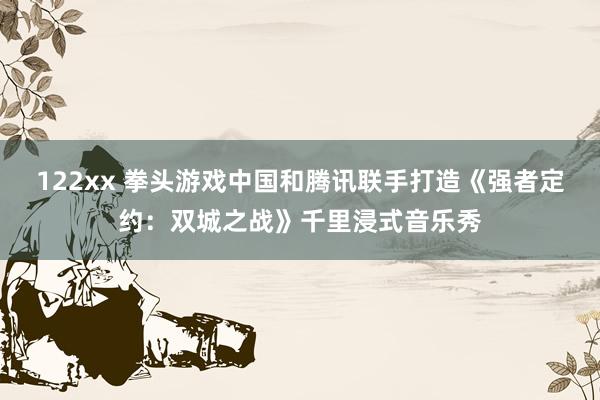 122xx 拳头游戏中国和腾讯联手打造《强者定约：双城之战》千里浸式音乐秀