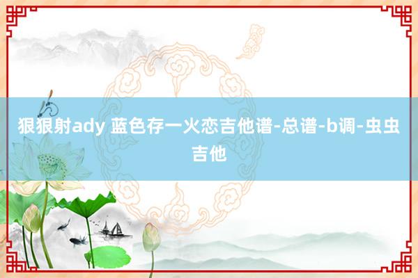 狠狠射ady 蓝色存一火恋吉他谱-总谱-b调-虫虫吉他