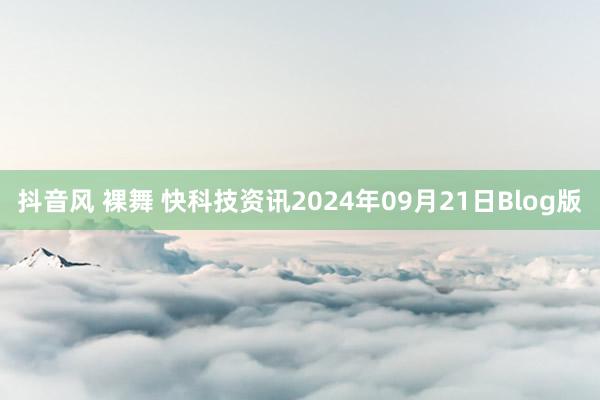 抖音风 裸舞 快科技资讯2024年09月21日Blog版