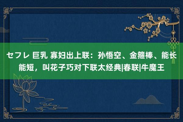 セフレ 巨乳 寡妇出上联：孙悟空、金箍棒、能长能短，叫花子巧对下联太经典|春联|牛魔王