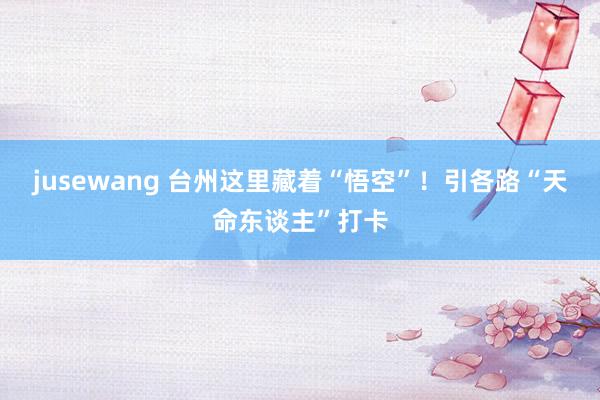 jusewang 台州这里藏着“悟空”！引各路“天命东谈主”打卡