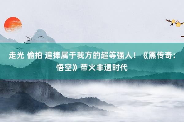 走光 偷拍 追捧属于我方的超等强人！《黑传奇：悟空》带火非遗时代