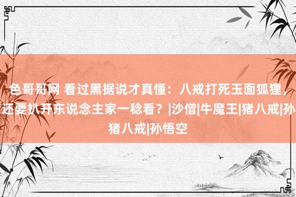 色哥哥网 看过黑据说才真懂：八戒打死玉面狐狸，为何还要扒开东说念主家一稔看？|沙僧|牛魔王|猪八戒|孙悟空