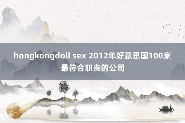 hongkongdoll sex 2012年好意思国100家最符合职责的公司