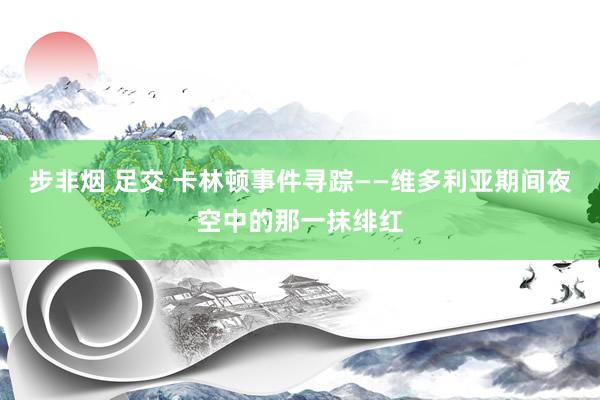 步非烟 足交 卡林顿事件寻踪——维多利亚期间夜空中的那一抹绯红